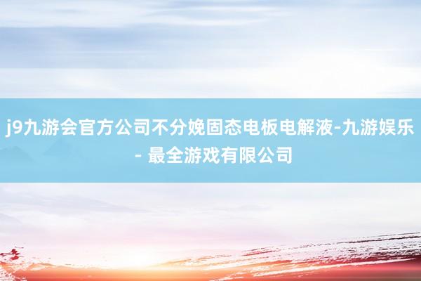 j9九游会官方公司不分娩固态电板电解液-九游娱乐 - 最全游戏有限公司