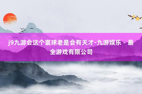 j9九游会这个寰球老是会有天才-九游娱乐 - 最全游戏有限公司