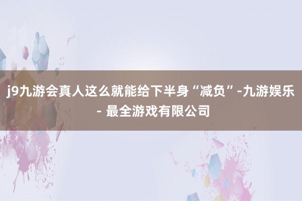 j9九游会真人这么就能给下半身“减负”-九游娱乐 - 最全游戏有限公司