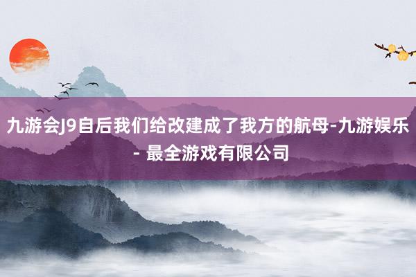 九游会J9自后我们给改建成了我方的航母-九游娱乐 - 最全游戏有限公司