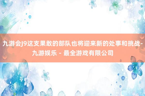 九游会J9这支果敢的部队也将迎来新的处事和挑战-九游娱乐 - 最全游戏有限公司