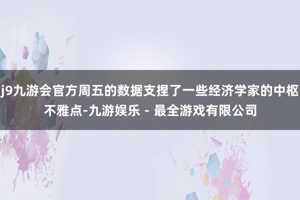 j9九游会官方周五的数据支捏了一些经济学家的中枢不雅点-九游娱乐 - 最全游戏有限公司