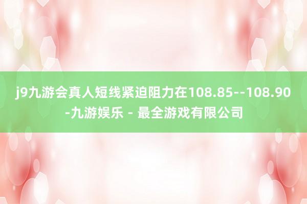 j9九游会真人短线紧迫阻力在108.85--108.90-九游娱乐 - 最全游戏有限公司