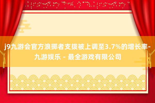 j9九游会官方浪掷者支拨被上调至3.7%的增长率-九游娱乐 - 最全游戏有限公司