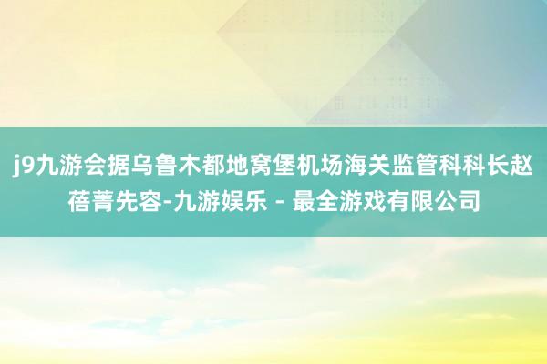 j9九游会　　据乌鲁木都地窝堡机场海关监管科科长赵蓓菁先容-九游娱乐 - 最全游戏有限公司