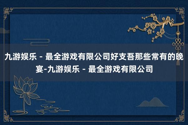 九游娱乐 - 最全游戏有限公司好支吾那些常有的晚宴-九游娱乐 - 最全游戏有限公司