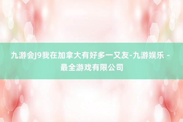 九游会J9我在加拿大有好多一又友-九游娱乐 - 最全游戏有限公司