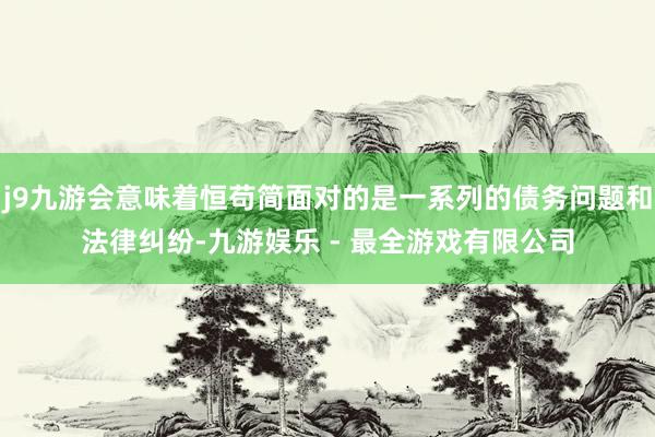 j9九游会意味着恒苟简面对的是一系列的债务问题和法律纠纷-九游娱乐 - 最全游戏有限公司