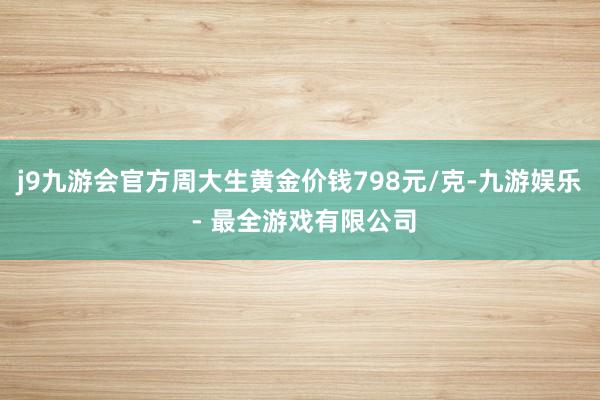 j9九游会官方周大生黄金价钱798元/克-九游娱乐 - 最全游戏有限公司