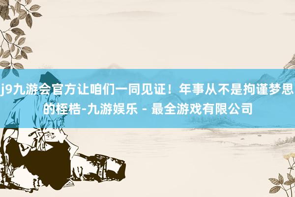j9九游会官方让咱们一同见证！年事从不是拘谨梦思的桎梏-九游娱乐 - 最全游戏有限公司