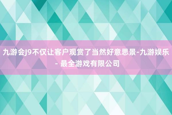 九游会J9不仅让客户观赏了当然好意思景-九游娱乐 - 最全游戏有限公司