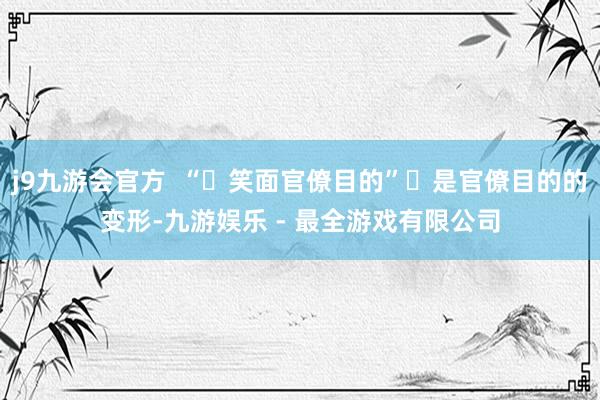j9九游会官方  “‌笑面官僚目的”‌是官僚目的的变形-九游娱乐 - 最全游戏有限公司