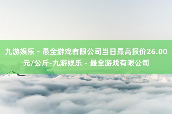 九游娱乐 - 最全游戏有限公司当日最高报价26.00元/公斤-九游娱乐 - 最全游戏有限公司