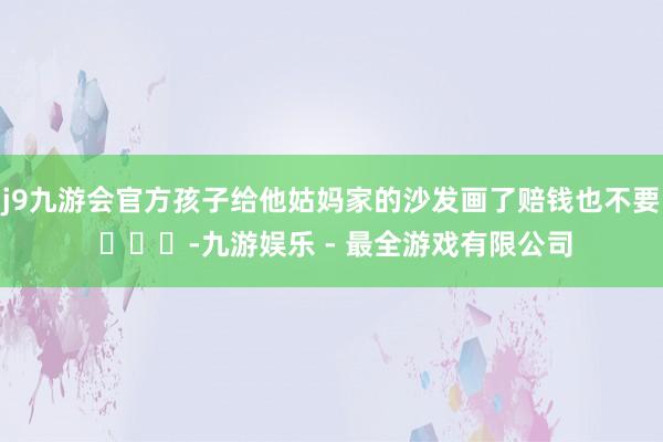 j9九游会官方孩子给他姑妈家的沙发画了赔钱也不要 ​​​-九游娱乐 - 最全游戏有限公司