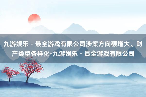 九游娱乐 - 最全游戏有限公司涉案方向额增大、财产类型各样化-九游娱乐 - 最全游戏有限公司
