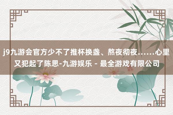 j9九游会官方少不了推杯换盏、熬夜彻夜……心里又犯起了陈思-九游娱乐 - 最全游戏有限公司
