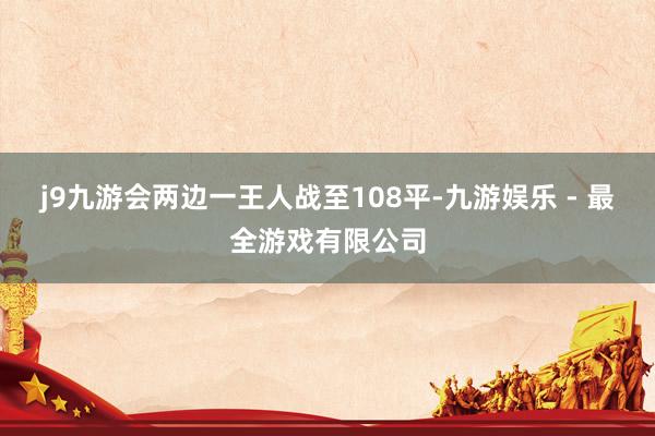 j9九游会两边一王人战至108平-九游娱乐 - 最全游戏有限公司