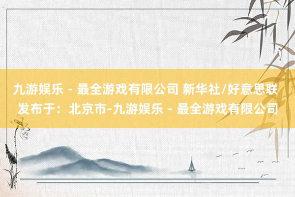 九游娱乐 - 最全游戏有限公司 新华社/好意思联 发布于：北京市-九游娱乐 - 最全游戏有限公司