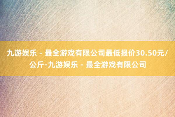 九游娱乐 - 最全游戏有限公司最低报价30.50元/公斤-九游娱乐 - 最全游戏有限公司