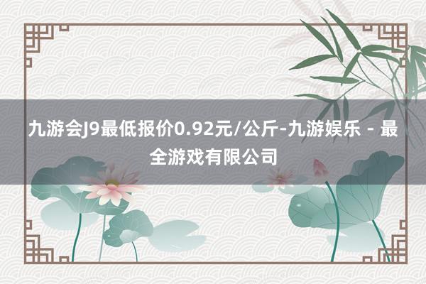 九游会J9最低报价0.92元/公斤-九游娱乐 - 最全游戏有限公司