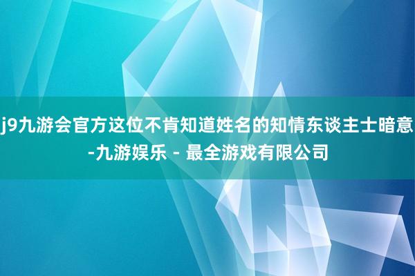 j9九游会官方这位不肯知道姓名的知情东谈主士暗意-九游娱乐 - 最全游戏有限公司
