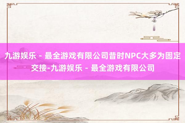 九游娱乐 - 最全游戏有限公司昔时NPC大多为固定交接-九游娱乐 - 最全游戏有限公司