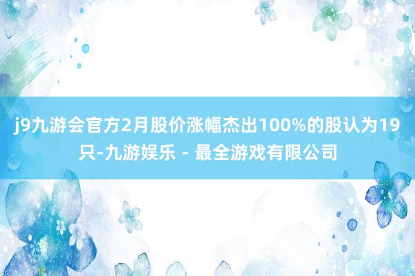 j9九游会官方2月股价涨幅杰出100%的股认为19只-九游娱乐 - 最全游戏有限公司