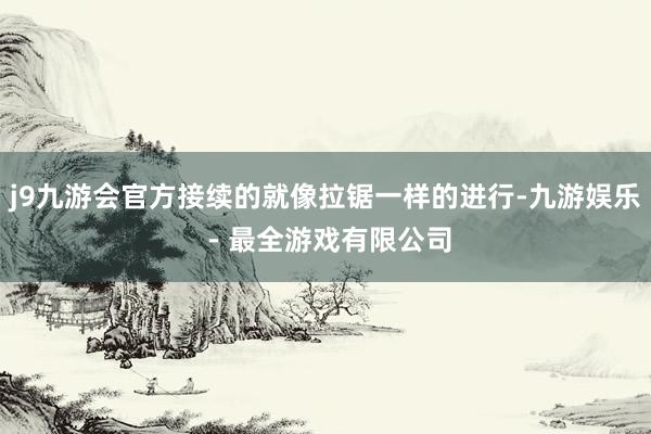j9九游会官方接续的就像拉锯一样的进行-九游娱乐 - 最全游戏有限公司