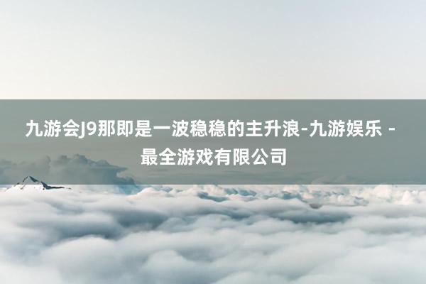 九游会J9那即是一波稳稳的主升浪-九游娱乐 - 最全游戏有限公司