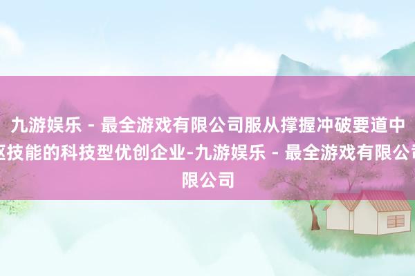 九游娱乐 - 最全游戏有限公司服从撑握冲破要道中枢技能的科技型优创企业-九游娱乐 - 最全游戏有限公司