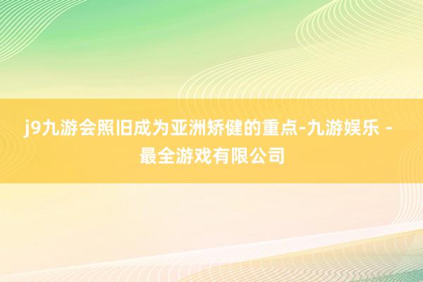 j9九游会照旧成为亚洲矫健的重点-九游娱乐 - 最全游戏有限公司