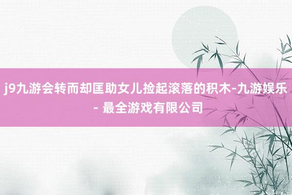 j9九游会转而却匡助女儿捡起滚落的积木-九游娱乐 - 最全游戏有限公司