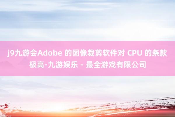 j9九游会Adobe 的图像裁剪软件对 CPU 的条款极高-九游娱乐 - 最全游戏有限公司