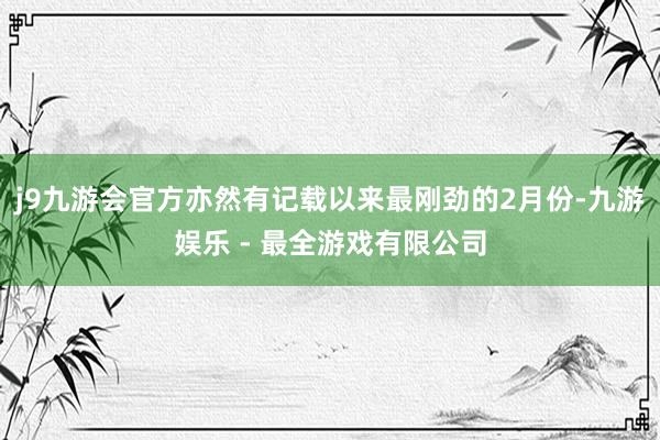 j9九游会官方亦然有记载以来最刚劲的2月份-九游娱乐 - 最全游戏有限公司