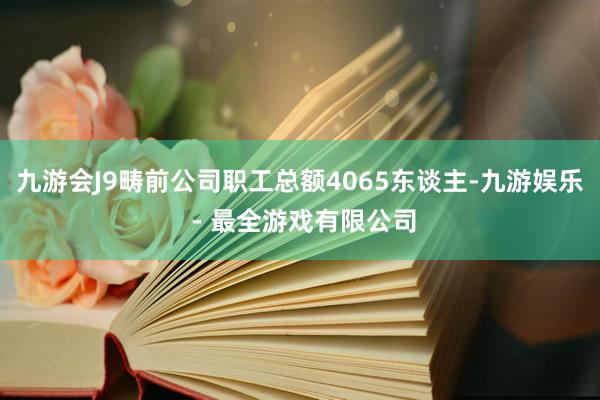九游会J9畴前公司职工总额4065东谈主-九游娱乐 - 最全游戏有限公司