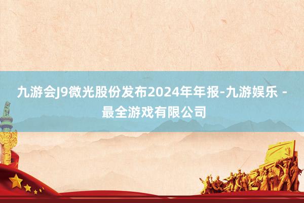 九游会J9微光股份发布2024年年报-九游娱乐 - 最全游戏有限公司