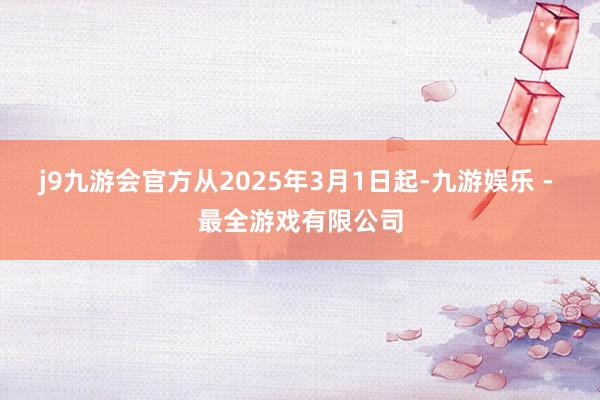 j9九游会官方从2025年3月1日起-九游娱乐 - 最全游戏有限公司
