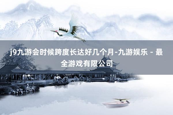 j9九游会时候跨度长达好几个月-九游娱乐 - 最全游戏有限公司