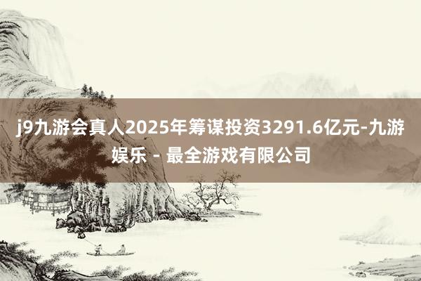 j9九游会真人2025年筹谋投资3291.6亿元-九游娱乐 - 最全游戏有限公司