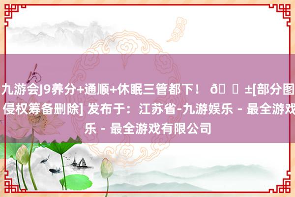 九游会J9养分+通顺+休眠三管都下！ 🌱[部分图文源麇集 侵权筹备删除] 发布于：江苏省-九游娱乐 - 最全游戏有限公司