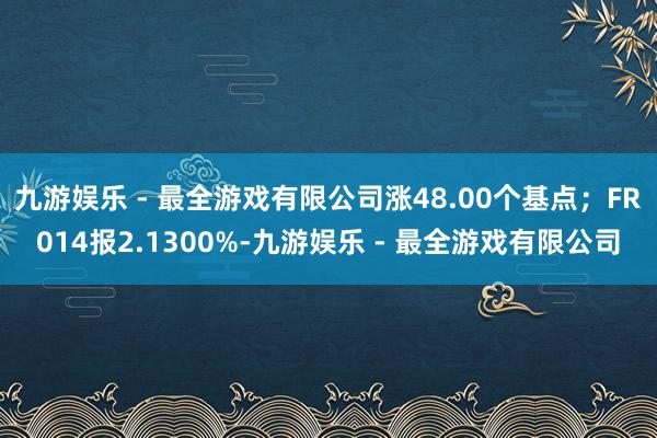 九游娱乐 - 最全游戏有限公司涨48.00个基点；FR014报2.1300%-九游娱乐 - 最全游戏有限公司