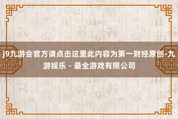 j9九游会官方请点击这里此内容为第一财经原创-九游娱乐 - 最全游戏有限公司