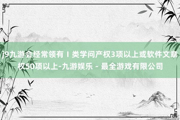 j9九游会经常领有Ⅰ类学问产权3项以上或软件文章权50项以上-九游娱乐 - 最全游戏有限公司