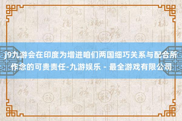 j9九游会在印度为增进咱们两国细巧关系与配合所作念的可贵责任-九游娱乐 - 最全游戏有限公司