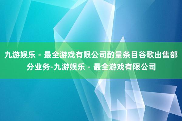九游娱乐 - 最全游戏有限公司酌量条目谷歌出售部分业务-九游娱乐 - 最全游戏有限公司