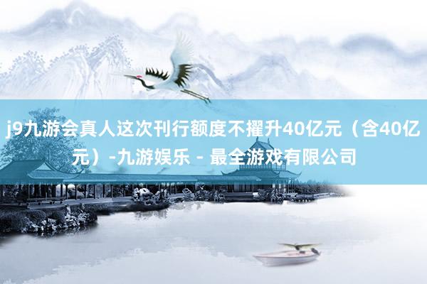 j9九游会真人这次刊行额度不擢升40亿元（含40亿元）-九游娱乐 - 最全游戏有限公司