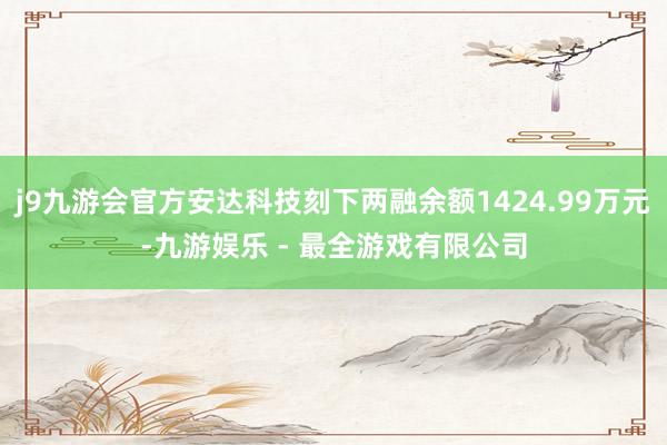 j9九游会官方安达科技刻下两融余额1424.99万元-九游娱乐 - 最全游戏有限公司