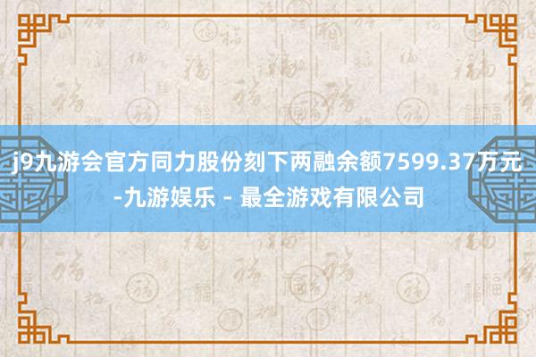 j9九游会官方同力股份刻下两融余额7599.37万元-九游娱乐 - 最全游戏有限公司