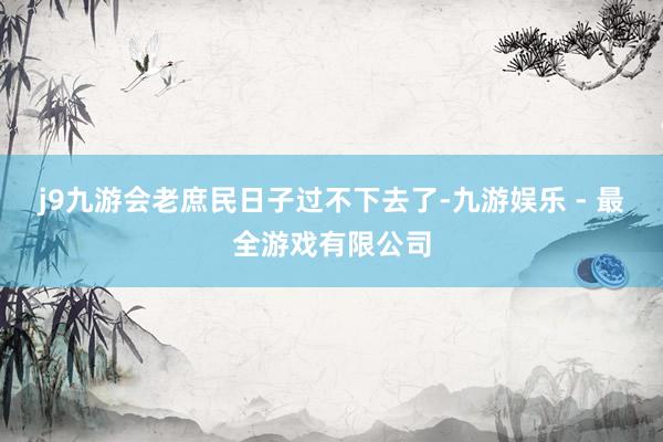 j9九游会老庶民日子过不下去了-九游娱乐 - 最全游戏有限公司