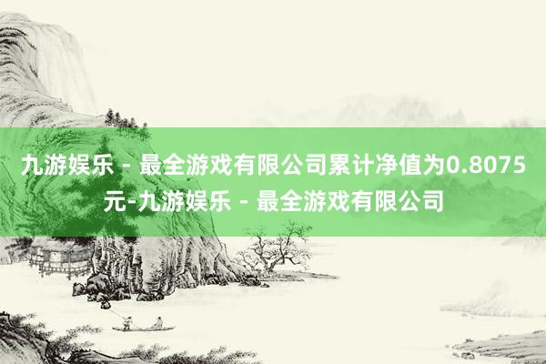 九游娱乐 - 最全游戏有限公司累计净值为0.8075元-九游娱乐 - 最全游戏有限公司
